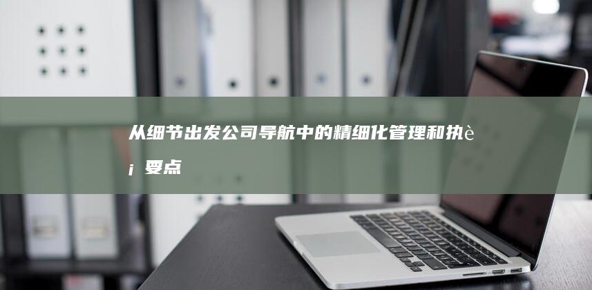 从细节出发：公司导航中的精细化管理和执行要点 (从细节出发的名言)