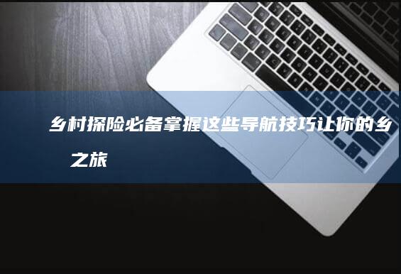 乡村探险必备：掌握这些导航技巧让你的乡村之旅更加顺畅 (乡村探险必备工具)