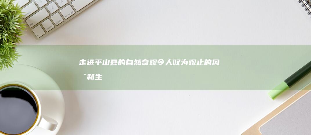 走进平山县的自然奇观：令人叹为观止的风景和生态系统 (介绍平山县)